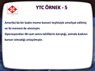 25
Amerika'da bir kadın meme kanseri teşhisiyle ameliyat edilmiş
ve iki memesi de alınmıştır.
Operasyondan 48 saat sonra tahlillerin karıştığı, aslında kadının
kanser olmadığı anlaşılmıştır.
YTC ÖRNEK - 5
 