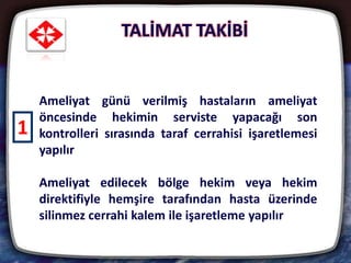 TALİMAT TAKİBİ
27
Ameliyat günü verilmiş hastaların ameliyat
öncesinde hekimin serviste yapacağı son
kontrolleri sırasında taraf cerrahisi işaretlemesi
yapılır
Ameliyat edilecek bölge hekim veya hekim
direktifiyle hemşire tarafından hasta üzerinde
silinmez cerrahi kalem ile işaretleme yapılır
1
 