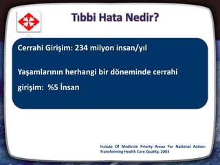 4
Hastaneye yatışlarda tıbbi hata oranı : % 2,9 ve %3,7
%53-58: Önlenebilir tıbbi hata
%44,9: Ameliyatlara bağlı
%46,1: Cerrahlar sorumlu
Tıbbi Hata Nedir?
Instute Of Medicine Priorty Areae For National Action:
Transfonning Health Care Quality, 2003
Cerrahi Girişim: 234 milyon insan/yıl
Yaşamlarının herhangi bir döneminde cerrahi
girişim: %5 İnsan
 