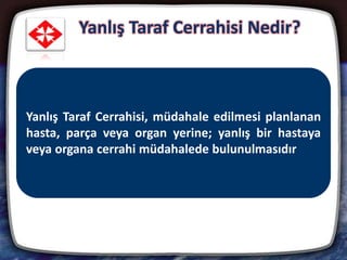 Yanlış Taraf Cerrahisi Nedir?
8
• Vücudun iki tarafında da bulunan göz, diş, böbrek,
bacak gibi organ, doku ve uzuvların ameliyatlarında,
hasta organın yerine yanlış taraftaki sağlam organın
alınması ya da ameliyat edilmesi
• Günümüz tıp uygulamasındaki çeşitli yöntemlerle
oldukça azaltılmış bir tıbbi hata türü
Yanlış Taraf Cerrahisi, müdahale edilmesi planlanan
hasta, parça veya organ yerine; yanlış bir hastaya
veya organa cerrahi müdahalede bulunulmasıdır
 
