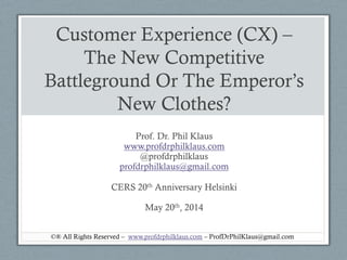 Customer Experience (CX) –
The New Competitive
Battleground Or The Emperor’s
New Clothes?
Prof. Dr. Phil Klaus
www.profdrphilklaus.com
@profdrphilklaus
profdrphilklaus@gmail.com
CERS 20th Anniversary Helsinki
May 20th, 2014
©® All Rights Reserved – www.profdrphilklaus.com – ProfDrPhilKlaus@gmail.com
 