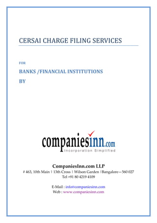 CERSAI CHARGE FILING SERVICES


FOR

BANKS /FINANCIAL INSTITUTIONS
BY




                 CompaniesInn.com LLP
 # 463, 10th Main | 13th Cross | Wilson Garden |Bangalore—560 027
                         Tel +91 80 4219 4109

                 E-Mail : info@companiesinn.com
                  Web : www.companiesinn.com
 