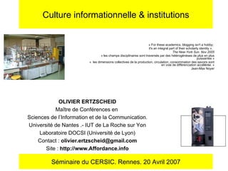 «   For these academics, blogging isn't a hobby;  it's an integral part of their scholarly identity   ».  The New-York Sun. Nov 2005 « les champs disciplinaires sont traversés par des hétérogénèses de plus en plus puissantes » «  les dimensions collectives de la production, circulation, consommation des savoirs sont en voie de différenciation accélérée. » Jean-Max Noyer Culture informationnelle & institutions OLIVIER ERTZSCHEID Maître de Conférences en  Sciences de l’Information et de la Communication. Université de Nantes .- IUT de La Roche sur Yon Laboratoire DOCSI (Université de Lyon) Contact :  [email_address] Site :  http://www.Affordance.info Séminaire du CERSIC. Rennes. 20 Avril 2007 