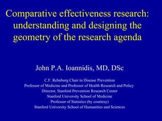 Comparative effectiveness research:
 understanding and designing the
 geometry of the research agenda


          John P.A. Ioannidis, MD, DSc
                C.F. Rehnborg Chair in Disease Prevention
    Professor of Medicine and Professor of Health Research and Policy
               Director, Stanford Prevention Research Center
                  Stanford University School of Medicine
                    Professor of Statistics (by courtesy)
          Stanford University School of Humanities and Sciences
 