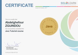 CERTIFICATE Issued 24 October, 2017
This is to certify that
Abdelghefour
ZGUINDOU
has successfully completed the
Java Tutorial course
Java
Yeva Hyusyan
Chief Executive Officer
Certificate #1068-4337126
 
