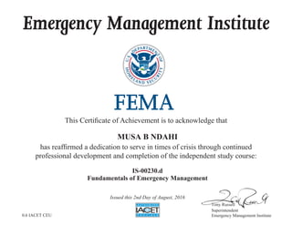 Emergency Management Institute
This Certificate of Achievement is to acknowledge that
has reaffirmed a dedication to serve in times of crisis through continued
professional development and completion of the independent study course:
Tony Russell
Superintendent
Emergency Management Institute
MUSA B NDAHI
IS-00230.d
Fundamentals of Emergency Management
Issued this 2nd Day of August, 2016
0.6 IACET CEU
 