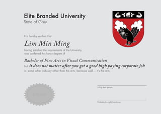 Elite Branded University
State of Grey
It is hereby veriﬁed that
A big deal person
having satisﬁed the requirements of the University,
was conferred this fancy degree of
but
in some other industry other than the arts, because well... it’s the arts.
Lim Min Ming
Bachelor of Fine Arts in Visual Communication
it does not matter after you get a good high paying corporate job
$32,000
Probably his right hand man
 