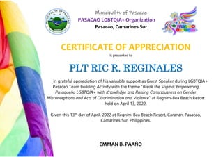 Municipality of Pasacao
PASACAO LGBTQIA+ Organization
Pasacao, Camarines Sur
CERTIFICATE OF APPRECIATION
Is presented to
PLT RIC R. REGINALES
in grateful appreciation of his valuable support as Guest Speaker during LGBTQIA+
Pasacao Team Building Activity with the theme “Break the Stigma: Empowering
Pasaqueño LGBTQIA+ with Knowledge and Raising Consciousness on Gender
Misconceptions and Acts of Discrimination and Violence” at Regnim-Bea Beach Resort
held on April 13, 2022.
Given this 13th
day of April, 2022 at Regnim-Bea Beach Resort, Caranan, Pasacao,
Camarines Sur, Philippines.
EMMAN B. PAAÑO
 