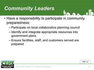 Community Leaders
• Have a responsibility to participate in community
preparedness:
‒ Participate on local collaborative planning council
‒ Identify and integrate appropriate resources into
government plans
‒ Ensure facilities, staff, and customers served are
prepared
PM 1-4
CERT Basic Training Unit 1: Disaster Preparedness 1-8
 