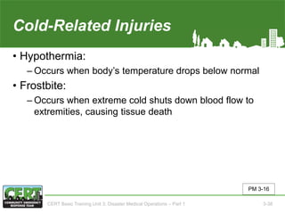 Cold-Related Injuries
• Hypothermia:
‒ Occurs when body’s temperature drops below normal
• Frostbite:
‒ Occurs when extreme cold shuts down blood flow to
extremities, causing tissue death
PM 3-16
CERT Basic Training Unit 3: Disaster Medical Operations – Part 1 3-38
 