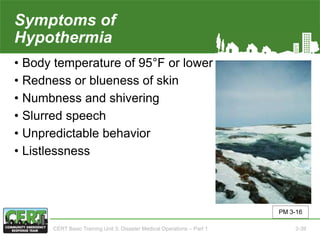 Symptoms of
Hypothermia
• Body temperature of 95°F or lower
• Redness or blueness of skin
• Numbness and shivering
• Slurred speech
• Unpredictable behavior
• Listlessness
PM 3-16
CERT Basic Training Unit 3: Disaster Medical Operations – Part 1 3-39
 