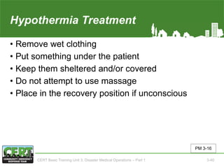Hypothermia Treatment
• Remove wet clothing
• Put something under the patient
• Keep them sheltered and/or covered
• Do not attempt to use massage
• Place in the recovery position if unconscious
PM 3-16
CERT Basic Training Unit 3: Disaster Medical Operations – Part 1 3-40
 
