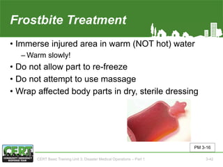 Frostbite Treatment
• Immerse injured area in warm (NOT hot) water
‒ Warm slowly!
• Do not allow part to re-freeze
• Do not attempt to use massage
• Wrap affected body parts in dry, sterile dressing
PM 3-16
CERT Basic Training Unit 3: Disaster Medical Operations – Part 1 3-42
 