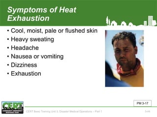Symptoms of Heat
Exhaustion
• Cool, moist, pale or flushed skin
• Heavy sweating
• Headache
• Nausea or vomiting
• Dizziness
• Exhaustion
PM 3-17
CERT Basic Training Unit 3: Disaster Medical Operations – Part 1 3-44
 