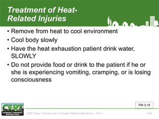 Treatment of Heat-
Related Injuries
• Remove from heat to cool environment
• Cool body slowly
• Have the heat exhaustion patient drink water,
SLOWLY
• Do not provide food or drink to the patient if he or
she is experiencing vomiting, cramping, or is losing
consciousness
PM 3-18
CERT Basic Training Unit 3: Disaster Medical Operations – Part 1 3-46
 