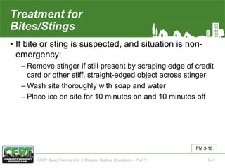 Treatment for
Bites/Stings
• If bite or sting is suspected, and situation is non-
emergency:
‒ Remove stinger if still present by scraping edge of credit
card or other stiff, straight-edged object across stinger
‒ Wash site thoroughly with soap and water
‒ Place ice on site for 10 minutes on and 10 minutes off
PM 3-18
CERT Basic Training Unit 3: Disaster Medical Operations – Part 1 3-47
 