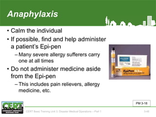 Anaphylaxis
• Calm the individual
• If possible, find and help administer
a patient’s Epi-pen
‒ Many severe allergy sufferers carry
one at all times
• Do not administer medicine aside
from the Epi-pen
‒ This includes pain relievers, allergy
medicine, etc.
PM 3-18
CERT Basic Training Unit 3: Disaster Medical Operations – Part 1 3-48
 