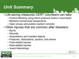 Unit Summary(Unit 3)
• Life-saving measures CERT volunteers can take:
‒ Control bleeding using direct pressure and/or a tourniquet
‒ Maintain normal body temperature
‒ Open airway and position patient correctly
• Other injuries that are common after disasters:
‒ Burns
‒ Wounds
‒ Amputations and impaled objects
‒ Fractures, dislocations, sprains, and strains
‒ Cold-related injuries
‒ Heat-related injuries
‒ Insect bites/stings
PM 3-19
CERT Basic Training Unit 3: Disaster Medical Operations – Part 1 3-49
 