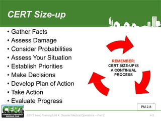 CERT Size-up
• Gather Facts
• Assess Damage
• Consider Probabilities
• Assess Your Situation
• Establish Priorities
• Make Decisions
• Develop Plan of Action
• Take Action
• Evaluate Progress
PM 2-8
CERT Basic Training Unit 4: Disaster Medical Operations – Part 2 4-2
 
