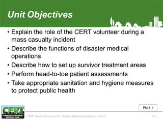 Unit4 Objectives
• Explain the role of the CERT volunteer during a
mass casualty incident
• Describe the functions of disaster medical
operations
• Describe how to set up survivor treatment areas
• Perform head-to-toe patient assessments
• Take appropriate sanitation and hygiene measures
to protect public health
PM 4-1
CERT Basic Training Unit 4: Disaster Medical Operations – Part 2 4-3
 