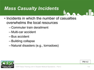 Mass Casualty Incidents
• Incidents in which the number of casualties
overwhelms the local resources
‒ Commuter train derailment
‒ Multi-car accident
‒ Bus accident
‒ Building collapse
‒ Natural disasters (e.g., tornadoes)
PM 4-2
CERT Basic Training Unit 4: Disaster Medical Operations – Part 2 4-4
 