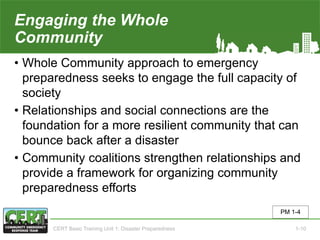 Engaging the Whole
Community
• Whole Community approach to emergency
preparedness seeks to engage the full capacity of
society
• Relationships and social connections are the
foundation for a more resilient community that can
bounce back after a disaster
• Community coalitions strengthen relationships and
provide a framework for organizing community
preparedness efforts
PM 1-4
CERT Basic Training Unit 1: Disaster Preparedness 1-10
 