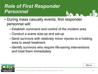 Role of First Responder
Personnel(1 of 2)
• During mass casualty events, first responder
personnel will:
‒ Establish command and control of the incident area
‒ Conduct a scene size-up and set-up
‒ Send survivors with relatively minor injuries to a holding
area to await treatment
‒ Identify survivors who require life-saving interventions
and treat them immediately
PM 4-2
CERT Basic Training Unit 4: Disaster Medical Operations – Part 2 4-5
 