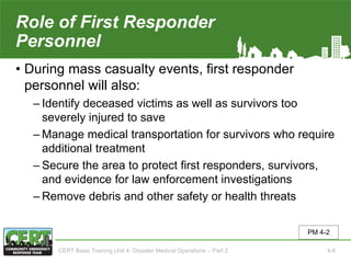 Role of First Responder
Personnel(2 of 2)
• During mass casualty events, first responder
personnel will also:
‒ Identify deceased victims as well as survivors too
severely injured to save
‒ Manage medical transportation for survivors who require
additional treatment
‒ Secure the area to protect first responders, survivors,
and evidence for law enforcement investigations
‒ Remove debris and other safety or health threats
PM 4-2
CERT Basic Training Unit 4: Disaster Medical Operations – Part 2 4-6
 