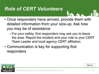 Role of CERT Volunteers(2 of 2)
• Once responders have arrived, provide them with
detailed information from your size-up. Ask how
you may be of assistance
‒ For your safety, first responders may ask you to leave
the area. Report the incident and your role to your CERT
Team Leader and local agency CERT affiliation
• Communication is key for supporting first
responders
PM 4-2
CERT Basic Training Unit 4: Disaster Medical Operations – Part 2 4-7
 