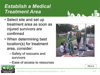 Establish a Medical
Treatment Area
• Select site and set up
treatment area as soon as
injured survivors are
confirmed
• When determining best
location(s) for treatment
area, consider:
‒ Safety of rescuers and
survivors
‒ Ease of access to resources
PM 4-5
CERT Basic Training Unit 4: Disaster Medical Operations – Part 2 4-9
 