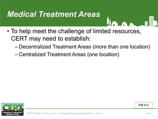 Medical Treatment Areas
• To help meet the challenge of limited resources,
CERT may need to establish:
‒ Decentralized Treatment Areas (more than one location)
‒ Centralized Treatment Areas (one location)
PM 4-5
CERT Basic Training Unit 4: Disaster Medical Operations – Part 2 4-10
 