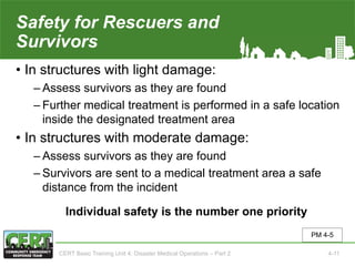 Safety for Rescuers and
Survivors
• In structures with light damage:
‒ Assess survivors as they are found
‒ Further medical treatment is performed in a safe location
inside the designated treatment area
• In structures with moderate damage:
‒ Assess survivors as they are found
‒ Survivors are sent to a medical treatment area a safe
distance from the incident
Individual safety is the number one priority
PM 4-5
CERT Basic Training Unit 4: Disaster Medical Operations – Part 2 4-11
 