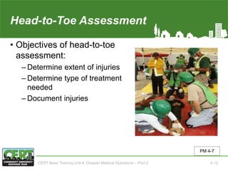 Head-to-Toe Assessment
• Objectives of head-to-toe
assessment:
‒ Determine extent of injuries
‒ Determine type of treatment
needed
‒ Document injuries
PM 4-7
CERT Basic Training Unit 4: Disaster Medical Operations – Part 2 4-12
 