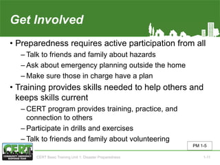 Get Involved
• Preparedness requires active participation from all
‒ Talk to friends and family about hazards
‒ Ask about emergency planning outside the home
‒ Make sure those in charge have a plan
• Training provides skills needed to help others and
keeps skills current
‒ CERT program provides training, practice, and
connection to others
‒ Participate in drills and exercises
‒ Talk to friends and family about volunteering
PM 1-5
CERT Basic Training Unit 1: Disaster Preparedness 1-11
 