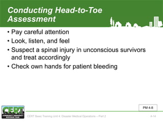 Conducting Head-to-Toe
Assessment
• Pay careful attention
• Look, listen, and feel
• Suspect a spinal injury in unconscious survivors
and treat accordingly
• Check own hands for patient bleeding
PM 4-8
CERT Basic Training Unit 4: Disaster Medical Operations – Part 2 4-14
 