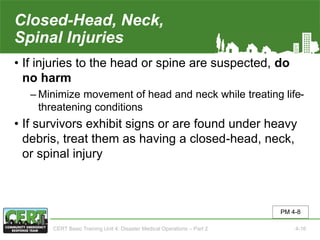 Closed-Head, Neck,
Spinal Injuries
• If injuries to the head or spine are suspected, do
no harm
‒ Minimize movement of head and neck while treating life-
threatening conditions
• If survivors exhibit signs or are found under heavy
debris, treat them as having a closed-head, neck,
or spinal injury
PM 4-8
CERT Basic Training Unit 4: Disaster Medical Operations – Part 2 4-16
 