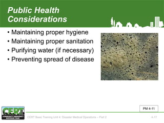 Public Health
Considerations
• Maintaining proper hygiene
• Maintaining proper sanitation
• Purifying water (if necessary)
• Preventing spread of disease
PM 4-11
CERT Basic Training Unit 4: Disaster Medical Operations – Part 2 4-17
 