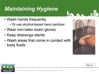 Maintaining Hygiene
• Wash hands frequently
‒ Or use alcohol-based hand sanitizer
• Wear non-latex exam gloves
• Keep dressings sterile
• Wash areas that come in contact with
body fluids
PM 4-11
CERT Basic Training Unit 4: Disaster Medical Operations – Part 2 4-18
 