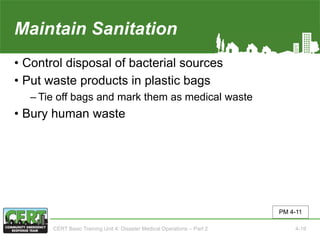 Maintain Sanitation
• Control disposal of bacterial sources
• Put waste products in plastic bags
‒ Tie off bags and mark them as medical waste
• Bury human waste
PM 4-11
CERT Basic Training Unit 4: Disaster Medical Operations – Part 2 4-19
 