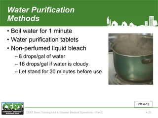 Water Purification
Methods
• Boil water for 1 minute
• Water purification tablets
• Non-perfumed liquid bleach
‒ 8 drops/gal of water
‒ 16 drops/gal if water is cloudy
‒ Let stand for 30 minutes before use
PM 4-12
CERT Basic Training Unit 4: Disaster Medical Operations – Part 2 4-20
 