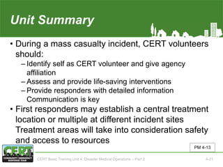 Unit Summary(Unit 4)
• During a mass casualty incident, CERT volunteers
should:
‒ Identify self as CERT volunteer and give agency
affiliation
‒ Assess and provide life-saving interventions
‒ Provide responders with detailed information
Communication is key
• First responders may establish a central treatment
location or multiple at different incident sites
Treatment areas will take into consideration safety
and access to resources
PM 4-13
CERT Basic Training Unit 4: Disaster Medical Operations – Part 2 4-21
 