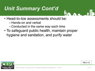 Unit Summary Cont’d
• Head-to-toe assessments should be:
‒ Hands-on and verbal
‒ Conducted in the same way each time
• To safeguard public health, maintain proper
hygiene and sanitation, and purify water
PM 4-13
CERT Basic Training Unit 4: Disaster Medical Operations – Part 2 4-21
 