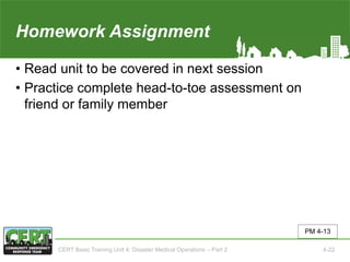 Homework Assignment(Unit 4)
• Read unit to be covered in next session
• Practice complete head-to-toe assessment on
friend or family member
PM 4-13
CERT Basic Training Unit 4: Disaster Medical Operations – Part 2 4-22
 