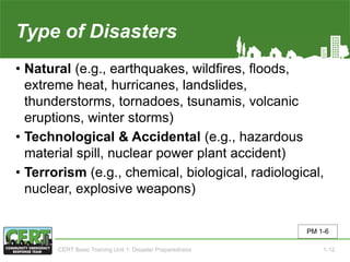 Type of Disasters
• Natural (e.g., earthquakes, wildfires, floods,
extreme heat, hurricanes, landslides,
thunderstorms, tornadoes, tsunamis, volcanic
eruptions, winter storms)
• Technological & Accidental (e.g., hazardous
material spill, nuclear power plant accident)
• Terrorism (e.g., chemical, biological, radiological,
nuclear, explosive weapons)
PM 1-6
CERT Basic Training Unit 1: Disaster Preparedness 1-12
 
