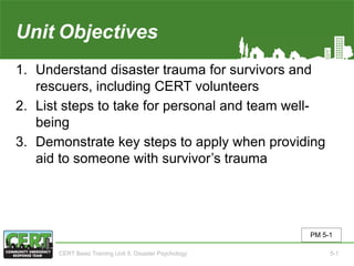 Unit5 Objectives
1. Understand disaster trauma for survivors and
rescuers, including CERT volunteers
2. List steps to take for personal and team well-
being
3. Demonstrate key steps to apply when providing
aid to someone with survivor’s trauma
PM 5-1
CERT Basic Training Unit 5: Disaster Psychology 5-1
 