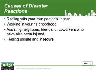 Causes of Disaster
Reactions
• Dealing with your own personal losses
• Working in your neighborhood
• Assisting neighbors, friends, or coworkers who
have also been injured
• Feeling unsafe and insecure
PM 5-2
CERT Basic Training Unit 5: Disaster Psychology 5-2
 