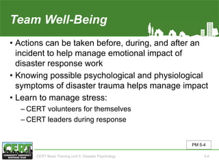 Team Well-Being
• Actions can be taken before, during, and after an
incident to help manage emotional impact of
disaster response work
• Knowing possible psychological and physiological
symptoms of disaster trauma helps manage impact
• Learn to manage stress:
‒ CERT volunteers for themselves
‒ CERT leaders during response
PM 5-4
CERT Basic Training Unit 5: Disaster Psychology 5-6
 
