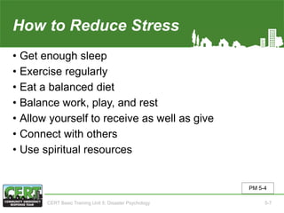 How to Reduce Stress
• Get enough sleep
• Exercise regularly
• Eat a balanced diet
• Balance work, play, and rest
• Allow yourself to receive as well as give
• Connect with others
• Use spiritual resources
PM 5-4
CERT Basic Training Unit 5: Disaster Psychology 5-7
 