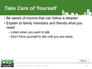 Take Care of Yourself
• Be aware of trauma that can follow a disaster
• Explain to family members and friends what you
need:
‒ Listen when you want to talk
‒ Don’t force yourself to talk until you are ready
PM 5-4
CERT Basic Training Unit 5: Disaster Psychology 5-8
 