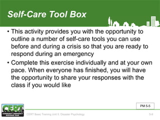 Self-Care Tool Box
• This activity provides you with the opportunity to
outline a number of self-care tools you can use
before and during a crisis so that you are ready to
respond during an emergency
• Complete this exercise individually and at your own
pace. When everyone has finished, you will have
the opportunity to share your responses with the
class if you would like
PM 5-5
CERT Basic Training Unit 5: Disaster Psychology 5-9
 